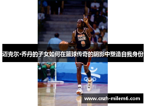 迈克尔·乔丹的子女如何在篮球传奇的阴影中塑造自我身份